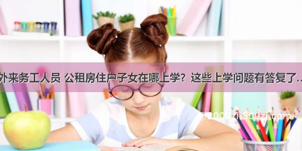 外来务工人员 公租房住户子女在哪上学？这些上学问题有答复了…