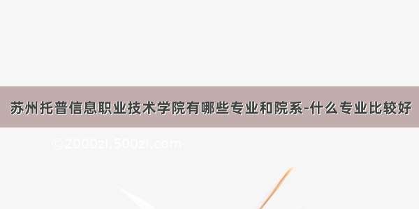 苏州托普信息职业技术学院有哪些专业和院系-什么专业比较好