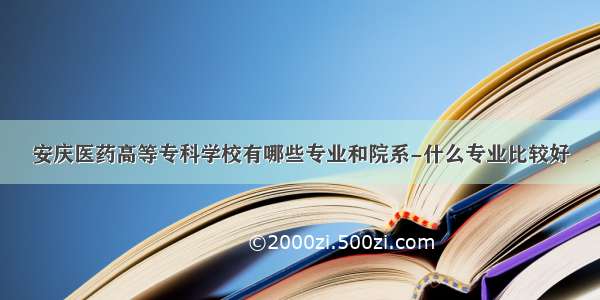 安庆医药高等专科学校有哪些专业和院系-什么专业比较好