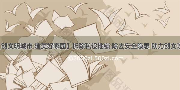 【创文明城市 建美好家园】拆除私设地锁 除去安全隐患 助力创文攻坚