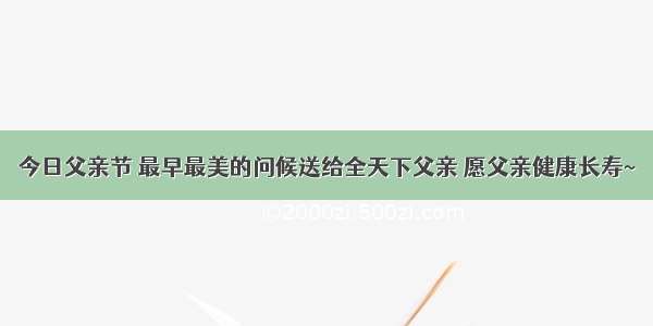 今日父亲节 最早最美的问候送给全天下父亲 愿父亲健康长寿~