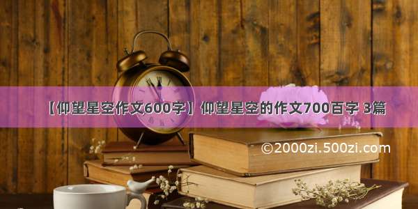 【仰望星空作文600字】仰望星空的作文700百字 3篇