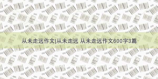 从未走远作文|从未走远 从未走远作文600字3篇