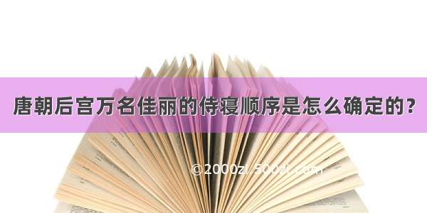 唐朝后宫万名佳丽的侍寝顺序是怎么确定的？