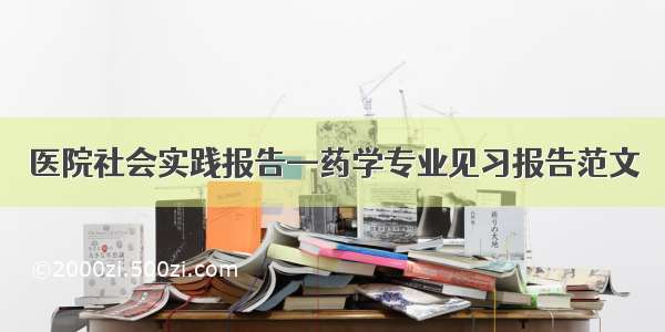 医院社会实践报告—药学专业见习报告范文