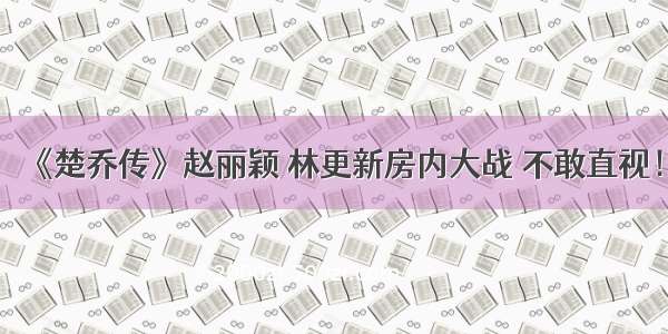 《楚乔传》赵丽颖 林更新房内大战 不敢直视！