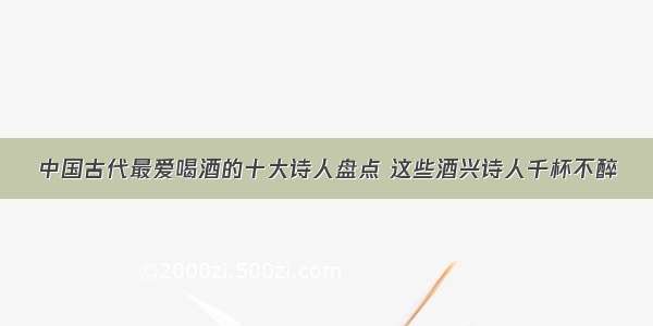 中国古代最爱喝酒的十大诗人盘点 这些酒兴诗人千杯不醉