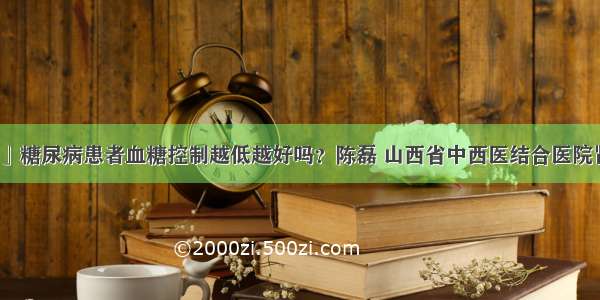 「科普」糖尿病患者血糖控制越低越好吗？陈磊 山西省中西医结合医院肾病一科