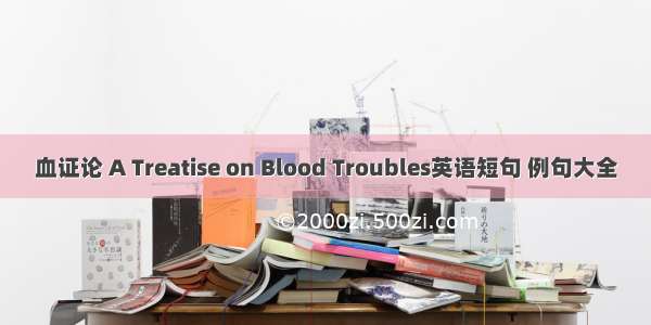 血证论 A Treatise on Blood Troubles英语短句 例句大全