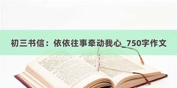 初三书信：依依往事牵动我心_750字作文