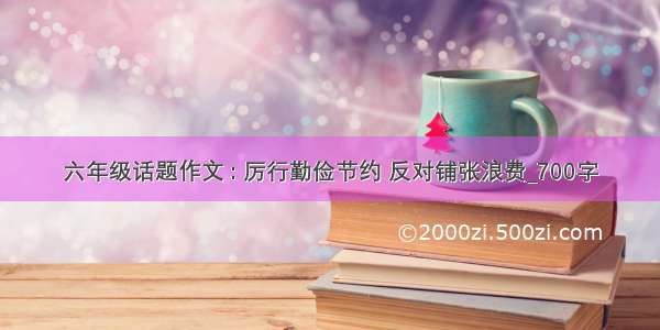 六年级话题作文 : 厉行勤俭节约 反对铺张浪费_700字