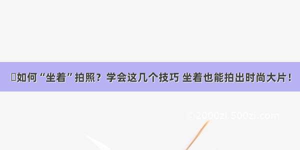 ​如何“坐着”拍照？学会这几个技巧 坐着也能拍出时尚大片！