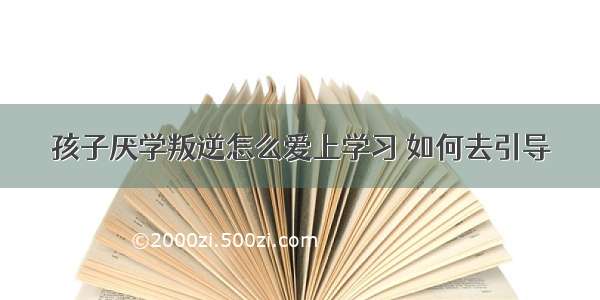 孩子厌学叛逆怎么爱上学习 如何去引导