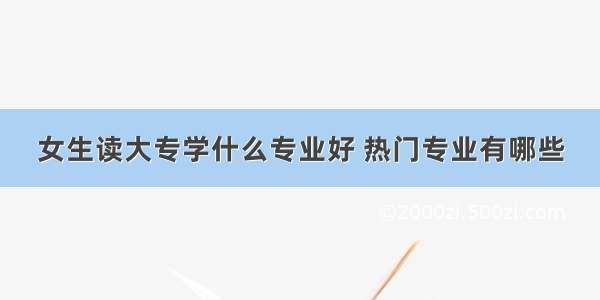 女生读大专学什么专业好 热门专业有哪些