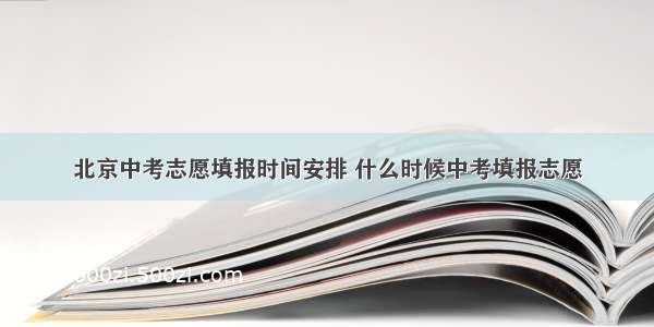 北京中考志愿填报时间安排 什么时候中考填报志愿