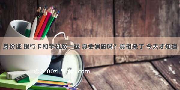 身份证 银行卡和手机放一起 真会消磁吗？真相来了 今天才知道