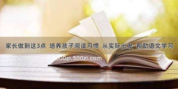 家长做到这3点  培养孩子阅读习惯  从实际出发  帮助语文学习