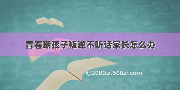 青春期孩子叛逆不听话家长怎么办