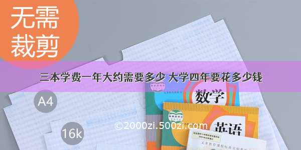 三本学费一年大约需要多少 大学四年要花多少钱