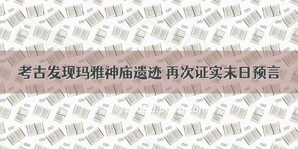 考古发现玛雅神庙遗迹 再次证实末日预言