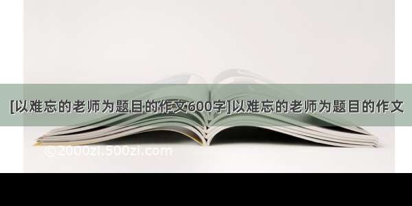 [以难忘的老师为题目的作文600字]以难忘的老师为题目的作文