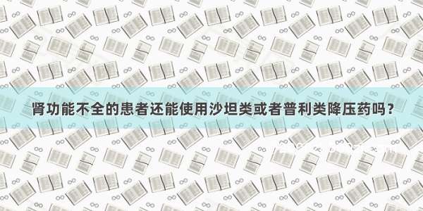 肾功能不全的患者还能使用沙坦类或者普利类降压药吗？