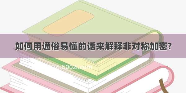 如何用通俗易懂的话来解释非对称加密?