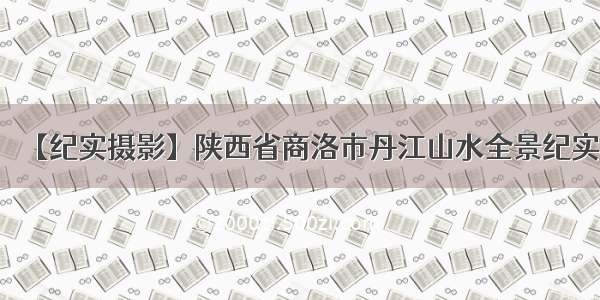 【纪实摄影】陕西省商洛市丹江山水全景纪实