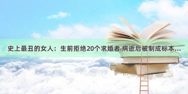 史上最丑的女人：生前拒绝20个求婚者 病逝后被制成标本...