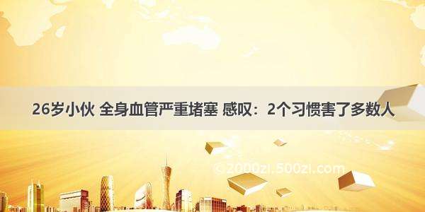 26岁小伙 全身血管严重堵塞 感叹：2个习惯害了多数人