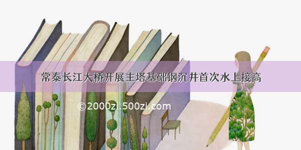 常泰长江大桥开展主塔基础钢沉井首次水上接高