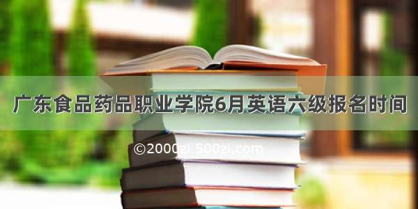广东食品药品职业学院6月英语六级报名时间