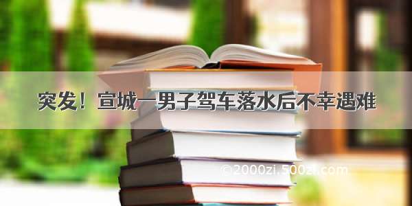 突发！宣城一男子驾车落水后不幸遇难