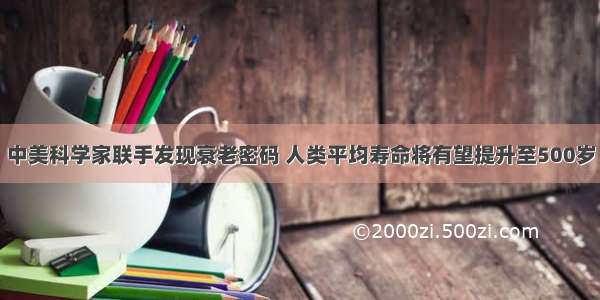 中美科学家联手发现衰老密码 人类平均寿命将有望提升至500岁