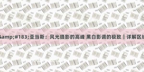 安塞尔&amp;#183;亚当斯：风光摄影的高峰 黑白影调的极致｜详解区域曝光法