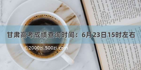 甘肃高考成绩查询时间：6月23日15时左右