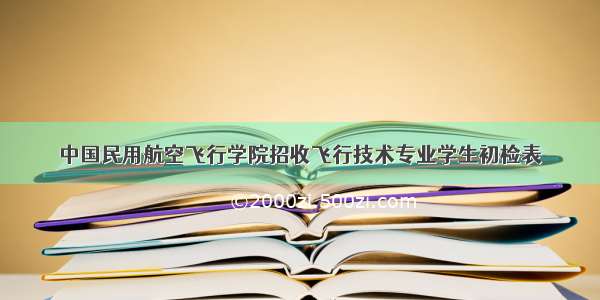 中国民用航空飞行学院招收飞行技术专业学生初检表