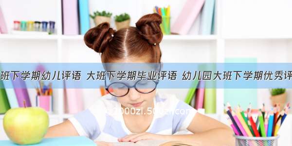 大班下学期幼儿评语 大班下学期毕业评语 幼儿园大班下学期优秀评语