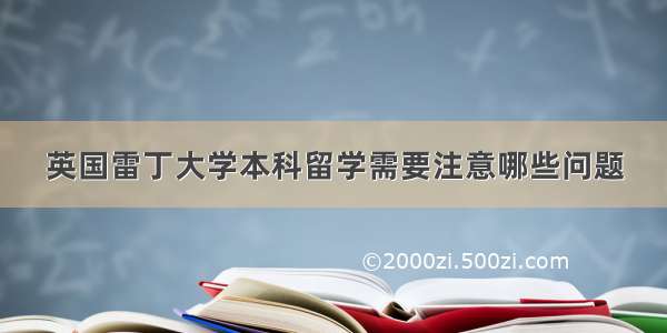 英国雷丁大学本科留学需要注意哪些问题