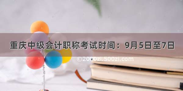 重庆中级会计职称考试时间：9月5日至7日