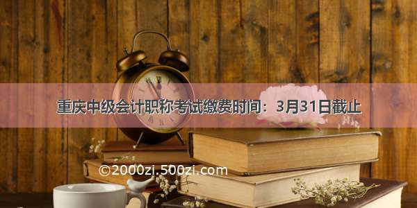 重庆中级会计职称考试缴费时间：3月31日截止