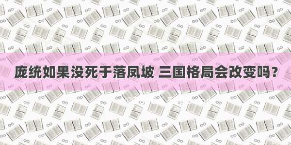 庞统如果没死于落凤坡 三国格局会改变吗？