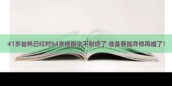 41岁翁帆已经对94岁杨振宁不耐烦了 准备要抛弃他再婚了！