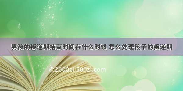 男孩的叛逆期结束时间在什么时候 怎么处理孩子的叛逆期