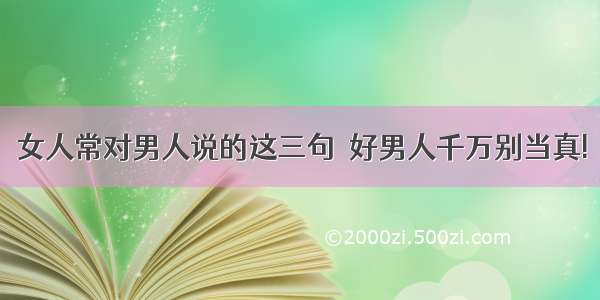 女人常对男人说的这三句  好男人千万别当真!