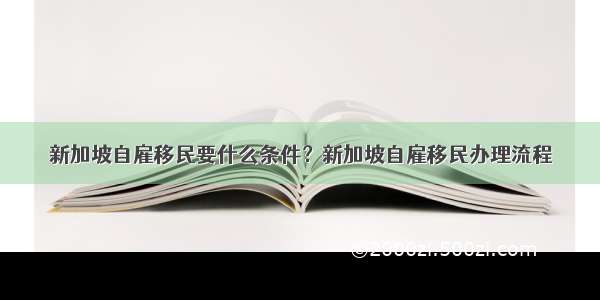 新加坡自雇移民要什么条件？新加坡自雇移民办理流程