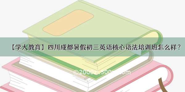 【学大教育】四川成都暑假初三英语核心语法培训班怎么样？