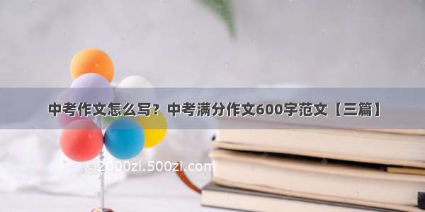 中考作文怎么写？中考满分作文600字范文【三篇】