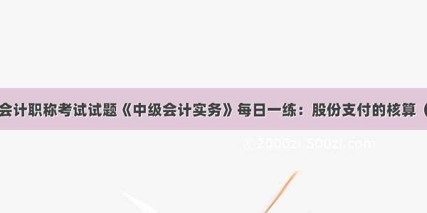 中级会计职称考试试题《中级会计实务》每日一练：股份支付的核算（4.7）