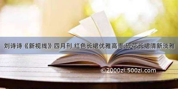 刘诗诗《新视线》四月刊 红色长裙优雅高贵 碎花长裙清新淡雅